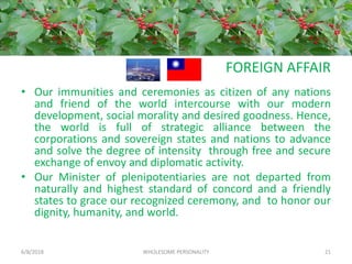 FOREIGN AFFAIR
• Our immunities and ceremonies as citizen of any nations
and friend of the world intercourse with our modern
development, social morality and desired goodness. Hence,
the world is full of strategic alliance between the
corporations and sovereign states and nations to advance
and solve the degree of intensity through free and secure
exchange of envoy and diplomatic activity.
• Our Minister of plenipotentiaries are not departed from
naturally and highest standard of concord and a friendly
states to grace our recognized ceremony, and to honor our
dignity, humanity, and world.
6/8/2018 WHOLESOME PERSONALITY 21
 