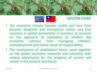 SAVOIR-FAIRE
• The economic miracle become reality and rose from
become delighted and triumphant nation and true
visionary in global partnership in business to envision
on the approach of realization to modern day
economic colossus from managing inflation,
unemployment and nation sense of responsibility.
• The mechanism of stabilization forces work together
on the global economic networks and evolution with
unique opportunity for the progress of society and
nation in the present and future.
6/8/2018 WHOLESOME PERSONALITY 22
 