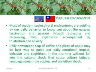 CULTURAL ENVIRONMENT
• Most of modern sociocultural environment are guiding
by our daily behavior to know cue about the ecstasy,
fascination and passion through adjusting and
recovering from experience accompanied by
frustration and anxiety.
• Daily newspaper, Cup of coffee and piece of apple may
be best way to guide our daily emotional impact,
behavior and cognitions in the morning without fall
into the cultural shock that cause culture fatigue,
language stress, role coping, and transition shock.
6/8/2018 WHOLESOME PERSONALITY 25
 