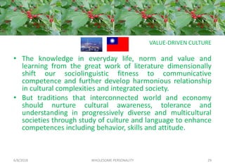 VALUE-DRIVEN CULTURE
• The knowledge in everyday life, norm and value and
learning from the great work of literature dimensionally
shift our sociolinguistic fitness to communicative
competence and further develop harmonious relationship
in cultural complexities and integrated society.
• But traditions that interconnected world and economy
should nurture cultural awareness, tolerance and
understanding in progressively diverse and multicultural
societies through study of culture and language to enhance
competences including behavior, skills and attitude.
6/8/2018 WHOLESOME PERSONALITY 29
 