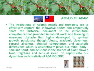 ANGELS OF ADAM
• The inspirations of Adam’s Angels and Humanity are to
effectively capture the innovative spirits and responsibly
share the historical document to be intercultural
competence that grounded in natural world and learning to
overcome obstacle that highly developed to spiritual
growth, passionate thoughtfulness, academic cleverness,
sensual aliveness, physical competence, and aesthetic
dimensions which is aesthetically plead our mind, body ,
soul and spirit, and delicious in the science of plant, flower,
fruit, fragrance and sensual scent to sophisticate our
dynamism and creativity of ADAMOLOGY.
6/8/2018 WHOLESOME PERSONALITY 30
 