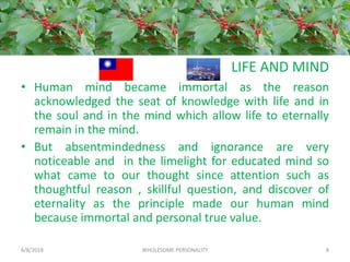 LIFE AND MIND
• Human mind became immortal as the reason
acknowledged the seat of knowledge with life and in
the soul and in the mind which allow life to eternally
remain in the mind.
• But absentmindedness and ignorance are very
noticeable and in the limelight for educated mind so
what came to our thought since attention such as
thoughtful reason , skillful question, and discover of
eternality as the principle made our human mind
because immortal and personal true value.
6/8/2018 WHOLESOME PERSONALITY 8
 