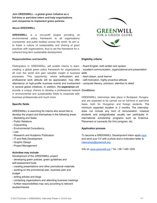 Join GREENWILL ­ a global green initiative as a
full­time or part­time intern and help organizations
and companies to implement green policies.
About GREENWILL
GREENWILL is a non­profit project providing an           
environmental policy framework to all organizations         
(companies and public bodies) across the world. Its aim is                 
to foster a culture of sustainability and sharing of good                 
practices with organizations, thus to set the framework for a                 
coherent long­term sustainable development.
Responsibilities and benefits
Participation in GREENWILL will enable interns to learn             
creating a global green policy framework for organizations             
all over the world and gain valuable insight in business                 
processes. This opportunity, where enthusiasm and         
professional work attitude will be appreciated, may offer             
attendance at high­profile business events and involvement           
in several global initiatives. In addition, the experience will               
provide a unique chance to develop a professional network               
in environmental and sustainability fields to cooperate with             
business professionals and much more.
Specific fields
GREENWILL is searching for interns who would like to
develop the project and themselves in the following areas:
­ Marketing and Sales
­ Public Relations
­ Copywriting
­ Environmental Consultancy
­ Law
­ Research and Academic Publication
­ IT and Web Development
­ Graphic Design
­ Project Management
Activities may include
Development of the GREENWILL project
­ developing green policies, green guidelines and
self­assessment tools
­ creating presentations and other promotional materials
­ working on the promotional plan, business plan and
budget
­ writing articles and blogs
­ contacting organizations and attending business meetings
­ further responsibilities may vary according to relevant
studies/interest
Eligibility criteria
­ fluent English, both written and spoken
­ excellent communication, organizational and presentation
skills
­ team player, quick learner
­ self­motivation, highly proactive attitude
­ computer literacy, precision, attention to detail
Conditions
GREENWILL internships take place in Budapest, Hungary           
and are expected to be carried out on full­time or part­time                   
basis, both for Hungarian and foreign students. The             
minimum expected duration is 3 months. The internship             
does not include any kind of remuneration, however             
students and postgraduates usually can participate in           
international scholarship programs such as Erasmus         
Placement or Leonardo Da Vinci program, etc.
Application process
To become a GREENWILL Development Intern apply here
and send your CV with a photo and a motivation letter to
internships@greenwill.org.
Info on www.greenwill.org / Tel. +36 1 445 1055
© 2013 EuCham • GREENWILL Internship Poster • 131010 dcs 1/1
 