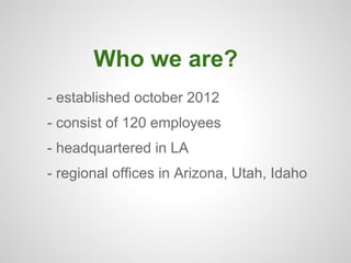 Who we are?
- established october 2012
- consist of 120 employees
- headquartered in LA
- regional offices in Arizona, Utah, Idaho
 