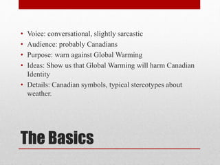 The Basics
• Voice: conversational, slightly sarcastic
• Audience: probably Canadians
• Purpose: warn against Global Warming
• Ideas: Show us that Global Warming will harm Canadian
Identity
• Details: Canadian symbols, typical stereotypes about
weather.
 