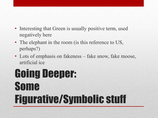Going Deeper:
Some
Figurative/Symbolic stuff
• Interesting that Green is usually positive term, used
negatively here
• The elephant in the room (is this reference to US,
perhaps?)
• Lots of emphasis on fakeness – fake snow, fake moose,
artificial ice
 