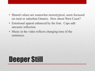 Deeper Still
• Shared values are somewhat stereotypical, seem focussed
on rural or suburban Ontario. How about West Coast?
• Emotional appeal enhanced by the font. Caps add
sarcastic inflection
• Music in the video reflects changing tone of the
sentences.
 