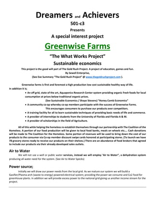 Dreamers and Achievers
501-c3
Presents
A special interest project
Greenwise Farms
“The What Works Project”
Sustainable economics
This project is the good will part of The Gold Rush Project. A project of education, games and fun.
By Sewell Enterprise,
(See Exe Summary “The Gold Rush Project” @ www.thegoldrushproject.com ).
Greenwise farms is first and foremost a high production low cost sustainable healthy way of life.
In addition it is;
• An off grid, state of the art, Aquaponics Research Center system providing organic fresh foods for local
consumption at prices below traditional organic prices.
(See Sustainable Economics / Shaye Stevens) “Honey Comb Economics”
• A community co-op whereby co-op members participate with the success of Greenwise Farms.
This encourages consumers to purchase our products over competitors.
• A training facility for all to learn sustainable techniques of providing basic needs of life and commerce.
• A provider of internships to students from the University of Florida and Florida A & M.
• A provider of scholarships in the field of Agriculture.
All of this while helping the homeless re-establish themselves through our partnership with The Coalition of the
Homeless. A portion of our food production will be given to local food banks, meals on wheels etc…. Cash donations
will be made to The Coalition for the Homeless. Some portion of revenues will be used to bring down the cost of our
products to the consumer via Co-op member discount swipe cards honored at participating stores. (To launch we have
78 grocery stores ready to receive our products on their shelves.) There are an abundance of food brokers that agreed
to include our products via their already developed sales outlets.
Air to Water
We will not use a well or public water services, instead we will employ ‘Air to Water”, a dehydration system
producing all water need for the system. (See Air to Water Specks)
Power source;
Initially we will draw our power needs from the local grid. As we mature our system we will build a
Gasifier/Plasma arch (waste to energy) powered electrical system; providing the power we consume and Co2 food for
greenhouse plants. In addition we will provide excess power to the national grid giving us another income stream for the
project.
 