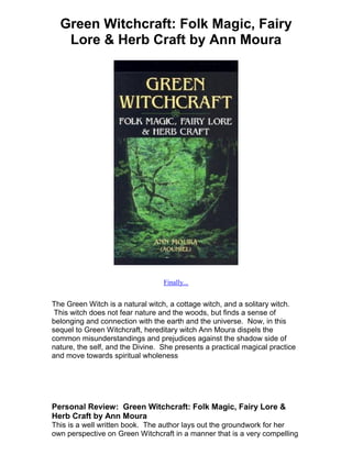 Green Witchcraft: Folk Magic, Fairy
   Lore & Herb Craft by Ann Moura




                                  Finally...


The Green Witch is a natural witch, a cottage witch, and a solitary witch.
 This witch does not fear nature and the woods, but finds a sense of
belonging and connection with the earth and the universe. Now, in this
sequel to Green Witchcraft, hereditary witch Ann Moura dispels the
common misunderstandings and prejudices against the shadow side of
nature, the self, and the Divine. She presents a practical magical practice
and move towards spiritual wholeness




Personal Review: Green Witchcraft: Folk Magic, Fairy Lore &
Herb Craft by Ann Moura
This is a well written book. The author lays out the groundwork for her
own perspective on Green Witchcraft in a manner that is a very compelling
 