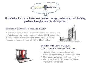 GreenWizard is your solution to streamline, manage, evaluate and track building
                 products throughout the life of any project

YOUR FIRM’S SOLUTION TO STREAMLINE LEED
   Manage products, data and documentation with ease and accuracy
   Calculate potential points, provide a real time LEED Action plan
   Verify product submittals without waiting on subcontractor
   Submit Construction credits directly to LEED-Online

                                            YOUR FIRM’S PROJECTS & LIBRARY
                                            A PRIVATE COMMUNITY FOR YOUR TEAM
                                             A digital Library solves the hassle with
                                              repeat documentation & submittal verification
                                             Share ratings and reviews with your peers
                                             One click will add products from the Library
                                              directly into your project
 