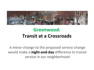 Greenwood:	
  
             Transit	
  at	
  a	
  Crossroads	
  
                               	
  
A	
  minor	
  change	
  to	
  the	
  proposed	
  service	
  change	
  
would	
  make	
  a	
  night-­‐and-­‐day	
  diﬀerence	
  to	
  transit	
  
               service	
  in	
  our	
  neighborhood	
  
 