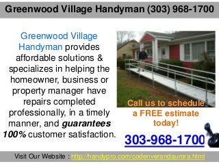 Greenwood Village Handyman (303) 968-1700
303-968-1700
Visit Our Website : http://handypro.com/codenverandaurora.html
Greenwood Village
Handyman provides
affordable solutions &
specializes in helping the
homeowner, business or
property manager have
repairs completed
professionally, in a timely
manner, and guarantees
100% customer satisfaction.
Call us to schedule
a FREE estimate
today!
 