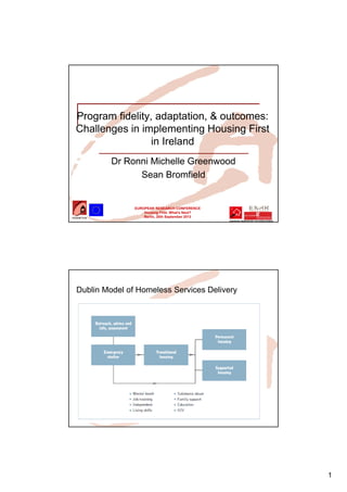1
EUROPEAN RESEARCH CONFERENCE
Housing First. What’s Next?
Berlin, 20th September 2013
Program fidelity, adaptation, & outcomes:
Challenges in implementing Housing First
in Ireland
Dr Ronni Michelle Greenwood
Sean Bromfield
Dublin Model of Homeless Services Delivery
 