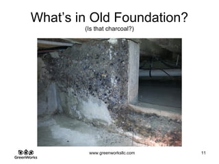 Assessing Hidden Moisture Intrusion
© GreenWorks Environmental, LLC
Closed cell spray foam is often considered permanently attached to just about anything
you spray it on. Not alwys the case with moisture issues:
•Try this tip – tap of the foam over foundation. If it is lifting from moisture penetration it
will have a hollow sound.
•It will still be very hard, but will lift off the wall with ease
•Note the efflorescence and water intruaion pattern underneath
PAUSE FOR QUESTIONS & DISCUSSION
 