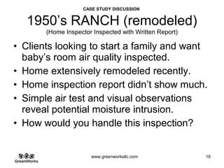 Assessing Hidden Moisture Intrusion
© GreenWorks Environmental, LLC
It is not uncommon to see sub-slab ducts in this era of home. Looking into the duct often
reals hydrologic tendencies of the home.
•The pile of dirt in this duct is not just “Dirt to be cleaned out of the duct” as described in
the report. This is “soil fines” which accumulates after water leaves / drains out of the
pipe. And this is a lot of dirt which would indicate that a lot of water or frequent water
events flood this pipe.
•Distribution is a cement pipe which is often Tranzite which contains asbestos. Note the
friable ends.
PAUSE FOR QUESTIONS & DISCUSSION
 