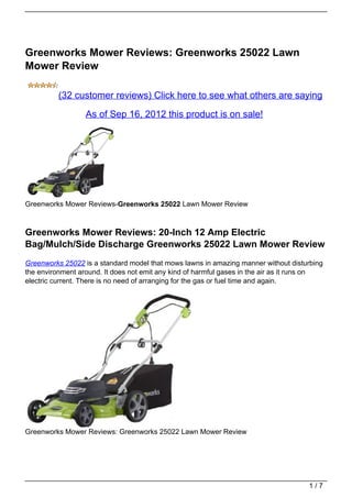 Greenworks Mower Reviews: Greenworks 25022 Lawn
Mower Review

          (32 customer reviews) Click here to see what others are saying

                  As of Sep 16, 2012 this product is on sale!




Greenworks Mower Reviews-Greenworks 25022 Lawn Mower Review



Greenworks Mower Reviews: 20-Inch 12 Amp Electric
Bag/Mulch/Side Discharge Greenworks 25022 Lawn Mower Review
Greenworks 25022 is a standard model that mows lawns in amazing manner without disturbing
the environment around. It does not emit any kind of harmful gases in the air as it runs on
electric current. There is no need of arranging for the gas or fuel time and again.




Greenworks Mower Reviews: Greenworks 25022 Lawn Mower Review




                                                                                      1/7
 