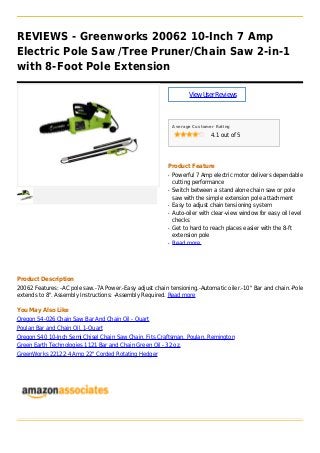 REVIEWS - Greenworks 20062 10-Inch 7 Amp
Electric Pole Saw /Tree Pruner/Chain Saw 2-in-1
with 8-Foot Pole Extension
ViewUserReviews
Average Customer Rating
4.1 out of 5
Product Feature
Powerful 7 Amp electric motor delivers dependableq
cutting performance
Switch between a stand alone chain saw or poleq
saw with the simple extension pole attachment
Easy to adjust chain tensioning systemq
Auto-oiler with clear-view window for easy oil levelq
checks
Get to hard to reach places easier with the 8-ftq
extension pole
Read moreq
Product Description
20062 Features: -AC pole saw.-7A Power.-Easy adjust chain tensioning.-Automatic oiler.-10" Bar and chain.-Pole
extends to 8". Assembly Instructions: -Assembly Required. Read more
You May Also Like
Oregon 54-026 Chain Saw Bar And Chain Oil - Quart
Poulan Bar and Chain Oil, 1-Quart
Oregon S40 10-Inch Semi Chisel Chain Saw Chain, Fits Craftsman, Poulan, Remington
Green Earth Technologies 1121 Bar and Chain Green Oil - 32 oz.
GreenWorks 22122 4 Amp 22" Corded Rotating Hedger
 