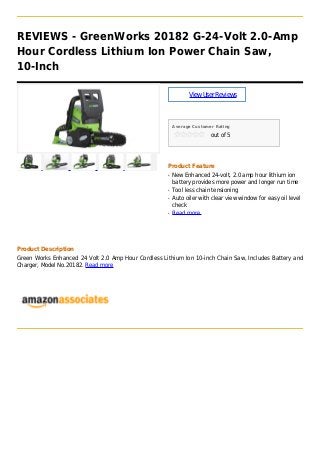 REVIEWS - GreenWorks 20182 G-24-Volt 2.0-Amp
Hour Cordless Lithium Ion Power Chain Saw,
10-Inch
ViewUserReviews
Average Customer Rating
out of 5
Product Feature
New Enhanced 24-volt, 2.0 amp hour lithium ionq
battery provides more power and longer run time
Tool less chain tensioningq
Auto oiler with clear view window for easy oil levelq
check
Read moreq
Product Description
Green Works Enhanced 24 Volt 2.0 Amp Hour Cordless Lithium Ion 10-inch Chain Saw, Includes Battery and
Charger, Model No.20182. Read more
 