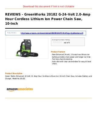 Download this document if link is not clickable
REVIEWS - GreenWorks 20182 G-24-Volt 2.0-Amp
Hour Cordless Lithium Ion Power Chain Saw,
10-Inch
Product Details :
http://www.amazon.com/exec/obidos/ASIN/B00AW72XGA?tag=hijabfashions-20
Average Customer Rating
out of 5
Product Feature
New Enhanced 24-volt, 2.0 amp hour lithium ionq
battery provides more power and longer run time
Tool less chain tensioningq
Auto oiler with clear view window for easy oil levelq
check
Product Description
Green Works Enhanced 24 Volt 2.0 Amp Hour Cordless Lithium Ion 10-inch Chain Saw, Includes Battery and
Charger, Model No.20182.
 