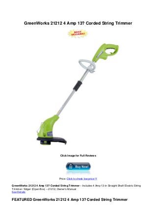 GreenWorks 21212 4 Amp 13? Corded String Trimmer
Click Image for Full Reviews
Price: Click to check low price !!!
GreenWorks 21212 4 Amp 13? Corded String Trimmer – Includes 4 Amp 13-in Straight Shaft Electric String
Trimmer / Edger (Open Box) – 21212, Owner’s Manual
See Details
FEATURED GreenWorks 21212 4 Amp 13? Corded String Trimmer
 