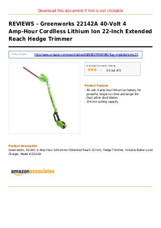 Download this document if link is not clickable
REVIEWS - Greenworks 22142A 40-Volt 4
Amp-Hour Cordlless Lithium Ion 22-Inch Extended
Reach Hedge Trimmer
Product Details :
http://www.amazon.com/exec/obidos/ASIN/B0078KW98Q?tag=hijabfashions-20
Average Customer Rating
3.0 out of 5
Product Feature
40-volt, 4 amp hour lithium ion battery forq
powerful, longer run time and longer life
Dual action steel bladesq
3/4-inch cutting capacityq
Product Description
Greenworks, 40-Volt, 4 Amp Hour Lithium-Ion Extended Reach 22-Inch, Hedge Trimmer, Includes Battery and
Charger, Model #22142A
 