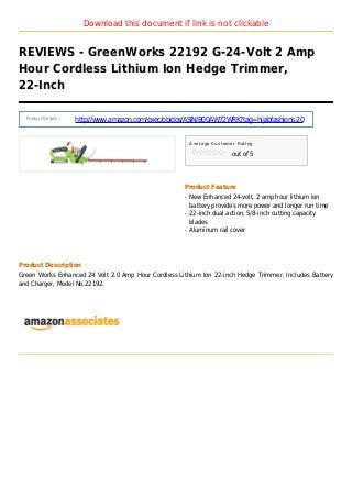 Download this document if link is not clickable
REVIEWS - GreenWorks 22192 G-24-Volt 2 Amp
Hour Cordless Lithium Ion Hedge Trimmer,
22-Inch
Product Details :
http://www.amazon.com/exec/obidos/ASIN/B00AW72WRK?tag=hijabfashions-20
Average Customer Rating
out of 5
Product Feature
New Enhanced 24-volt, 2 amp hour lithium ionq
battery provides more power and longer run time
22-inch dual action, 5/8-inch cutting capacityq
blades
Aluminum rail coverq
Product Description
Green Works Enhanced 24 Volt 2.0 Amp Hour Cordless Lithium Ion 22-inch Hedge Trimmer, Includes Battery
and Charger, Model No.22192.
 