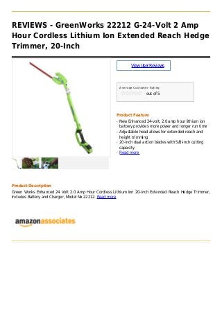 REVIEWS - GreenWorks 22212 G-24-Volt 2 Amp
Hour Cordless Lithium Ion Extended Reach Hedge
Trimmer, 20-Inch
ViewUserReviews
Average Customer Rating
out of 5
Product Feature
New Enhanced 24-volt, 2.0 amp hour lithium ionq
battery provides more power and longer run time
Adjustable head allows for extended reach andq
height trimming
20-inch dual action blades with 5/8-inch cuttingq
capacity
Read moreq
Product Description
Green Works Enhanced 24 Volt 2.0 Amp Hour Cordless Lithium Ion 20-inch Extended Reach Hedge Trimmer,
Includes Battery and Charger, Model No.22212. Read more
 