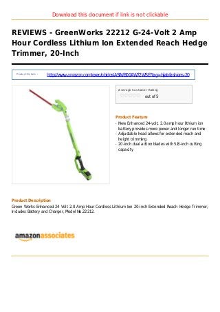 Download this document if link is not clickable
REVIEWS - GreenWorks 22212 G-24-Volt 2 Amp
Hour Cordless Lithium Ion Extended Reach Hedge
Trimmer, 20-Inch
Product Details :
http://www.amazon.com/exec/obidos/ASIN/B00AW72WSE?tag=hijabfashions-20
Average Customer Rating
out of 5
Product Feature
New Enhanced 24-volt, 2.0 amp hour lithium ionq
battery provides more power and longer run time
Adjustable head allows for extended reach andq
height trimming
20-inch dual action blades with 5/8-inch cuttingq
capacity
Product Description
Green Works Enhanced 24 Volt 2.0 Amp Hour Cordless Lithium Ion 20-inch Extended Reach Hedge Trimmer,
Includes Battery and Charger, Model No.22212.
 