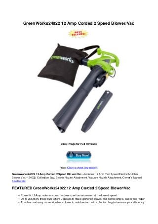 GreenWorks24022 12 Amp Corded 2 Speed Blower/Vac
Click Image for Full Reviews
Price: Click to check low price !!!
GreenWorks24022 12 Amp Corded 2 Speed Blower/Vac – Includes 12 Amp Two Speed Electric Mulcher
Blower Vac – 24022, Collection Bag, Blower Nozzle Attachment, Vacuum Nozzle Attachment, Owner’s Manual
See Details
FEATURED GreenWorks24022 12 Amp Corded 2 Speed Blower/Vac
Powerful 12 Amp motor ensures maximum performance even at the lowest speed
Up to 235 mph, this blower offers 2 speeds to make gathering leaves and debris simple, easier and faster
Tool-less and easy conversion from blower to mulcher/vac. with collection bag to increase your efficiency
 