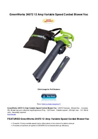 GreenWorks 24072 12 Amp Variable Speed Corded Blower/Vac
Click Image for Full Reviews
Price: Click to check low price !!!
GreenWorks 24072 12 Amp Variable Speed Corded Blower/Vac – 24072 Features: -Blower/Vac . -Includes
35L Blower/vacuum collection bag Magnesium Prop. -12A Power. -Variable speed. -230 mph max. -14:1 Mulch
ratio. -Assembly required.
See Details
FEATURED GreenWorks 24072 12 Amp Variable Speed Corded Blower/Vac
Powerful 12 amp variable-speed motor offers plenty of air volume for debris removal
Provides a maximum air speed of 235 MPH for increased clean up efficiency
 