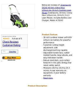 Below are reviews of Greenworks
                                            25242 40-Volt 4 Amp-Hour
                                            Lithium-Ion 16-Inch Cordless Lawn
                                            Mower Greenworks, 40-Volt, 4 Amp
                                            Hour Lithium-Ion, 16-Inch, 2-in-1
                                            Lawn Mower, Includes Battery and
                                            Charger, Model # 25242




                                            Product Feature
Average Customer Rating
                                            q   16-inch cordless mower with 40V
                4.4 out of 5
                                                Lithium-ion battery for powerful
Check Reviews                                   performance
Customer Rating                             q   5-position cutting height
                                                adjustment; side
 Price :
                                                discharge/mulching capable
           Check Price
                                            q   Adjustable handle bars, rubber
                                                molded handle, large wheels, and
                                                easy fold-down handle
                                            q   Robust steel deck; zero carbon
                                                footprint in the yard; Energy Star
                                                rated; safety switch
                                            q   Measures 28.4 by 15.8 by 20.3
                                                inches; 4-year warranty on
                                                equipment; 2-year battery
                                                warranty
                                            q   Read more



                               Product Description
 