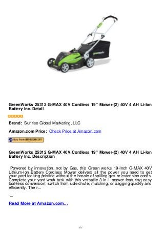 GreenWorks 25312 G-MAX 40V Cordless 19" Mower-(2) 40V 4 AH Li-Ion
Battery Inc. Detail
GreenWorks 25312 G-MAX 40V Cordless 19" Mower-(2) 40V 4 AH Li-Ion
Battery Inc. Detail


Brand: Sunrise Global Marketing, LLC
Amazon.com Price: Check Price at Amazon.com




GreenWorks 25312 G-MAX 40V Cordless 19" Mower-(2) 40V 4 AH Li-Ion
Battery Inc. Description

 Powered by innovation, not by Gas, this Green works 19-Inch G-MAX 40V
Lithium-Ion Battery Cordless Mower delivers all the power you need to get
your yard looking pristine without the hassle of spilling gas or extension cords.
Complete your yard work task with this versatile 3-in-1 mower featuring easy
tool-less conversion; switch from side chute, mulching, or bagging quickly and
efficiently. The r...
...
Read More at Amazon.com...




                                       1/1
 