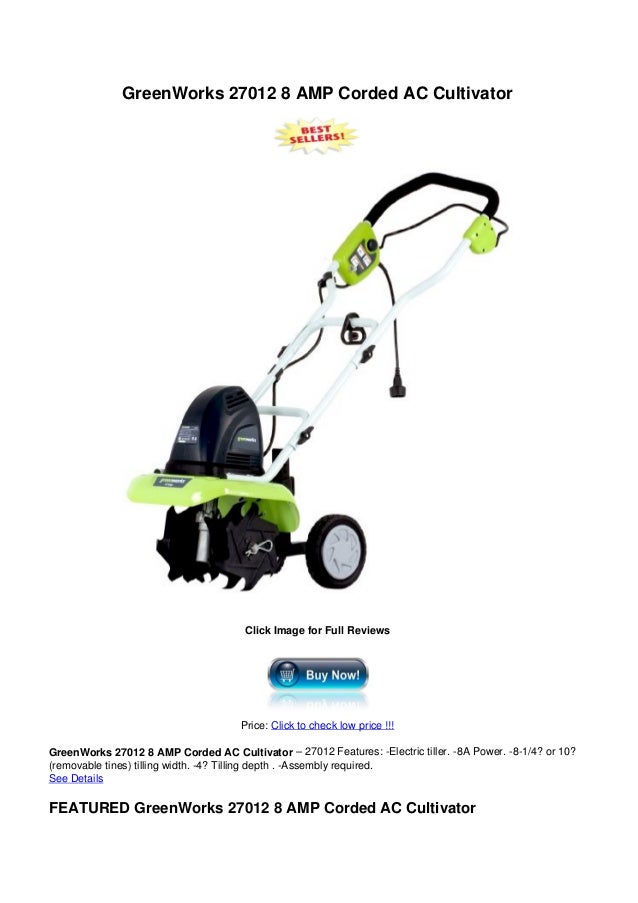 GreenWorks 27012 8 AMP Corded AC Cultivator
Click Image for Full Reviews
Price: Click to check low price !!!
GreenWorks 27012 8 AMP Corded AC Cultivator – 27012 Features: -Electric tiller. -8A Power. -8-1/4? or 10?
(removable tines) tilling width. -4? Tilling depth . -Assembly required.
See Details
FEATURED GreenWorks 27012 8 AMP Corded AC Cultivator
 