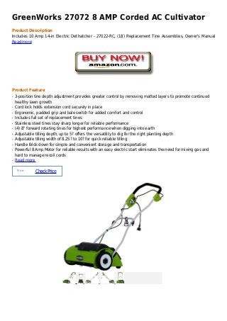 GreenWorks 27072 8 AMP Corded AC Cultivator
Product Description
Includes 10 Amp 14-in Electric Dethatcher - 27022-RC, (18) Replacement Tine Assemblies, Owner's Manual
Read more




Product Feature
q   3-position tine depth adjustment provides greater control by removing matted layers to promote continued
    healthy lawn growth
q   Cord lock holds extension cord securely in place
q   Ergonomic, padded grip and bale switch for added comfort and control
q   Includes full set of replacement tines
q   Stainless steel tines stay sharp longer for reliable performance
q   (4) 8" forward rotating tines for highest performance when digging into earth
q   Adjustable tilling depth, up to 5? offers the versatility to dig for the right planting depth
q   Adjustable tilling width of 8.25? to 10? for quick reliable tilling
q   Handle folds down for simple and convenient storage and transportation
q   Powerful 8 Amp Motor for reliable results with an easy electric start eliminates the need for mixing gas and
    hard to manage recoil cords
q   Read more

     Price :
               Check Price
 