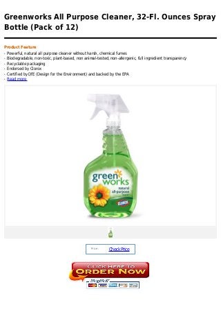 Greenworks All Purpose Cleaner, 32-Fl. Ounces Spray
Bottle (Pack of 12)

Product Feature
q   Powerful, natural all purpose cleaner without harsh, chemical fumes
q   Biodegradable, non-toxic, plant-based, non animal-tested, non-allergenic, full ingredient transparency
q   Recyclable packaging
q   Endorsed by Clorox
q   Certified by DfE (Design for the Environment) and backed by the EPA
q   Read more




                                                   Price :
                                                             Check Price
 