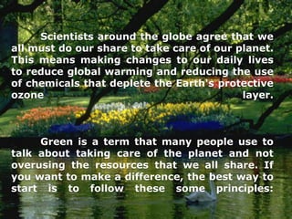 Scientists around the globe agree that we
all must do our share to take care of our planet.
This means making changes to our daily lives
to reduce global warming and reducing the use
of chemicals that deplete the Earth's protective
ozone                                      layer.



     Green is a term that many people use to
talk about taking care of the planet and not
overusing the resources that we all share. If
you want to make a difference, the best way to
start is to follow these some principles:
 