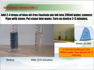 Experiment Marketing 1:

Add 2-4 drops of blue oil-free fountain pin ink into 200ml water, connect
   Pipe with stone. Put stone into water. Turn on device 2-5 minutes.




                                                             Model JQ-589

                                                 0.1ml ink (2-4drops) into
                                               200ml water. Use device for 5
                                                         minutes

    Before             After (2-5 minutes)
 