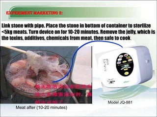 Experiment Marketing 2:


Link stone with pipe. Place the stone in bottom of container to sterilize
<5kg meats. Turn device on for 10-20 minutes. Remove the jelly, which is
the toxins, additives, chemicals from meat, then safe to cook.




                                                  Model JQ-881
      Meat after (10-20 minutes)
 