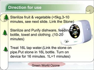Direction for use

Sterilize fruit & vegetable (<5kg,3-10
minutes, see next slide. Link the Stone)

Sterilize and Purify dishware, feeding
bottle, towel and clothing .(10-20
minutes)

Treat 16L tap water.(Link the stone on
pipe.Put stone in 16L bottle. Turn on
device for 16 minutes. 1L=1 minutes)

             Green World Ozone
 