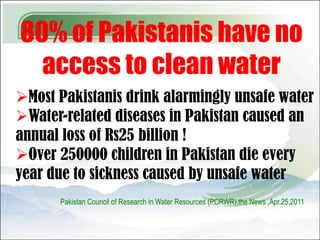 80% of Pakistanis have no
  access to clean water
Most Pakistanis drink alarmingly unsafe water
Water-related diseases in Pakistan caused an
annual loss of Rs25 billion !
Over 250000 children in Pakistan die every
year due to sickness caused by unsafe water
      Pakistan Council of Research in Water Resources (PCRWR),the News ,Apr.25,2011
 