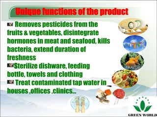 Unique functions of the product
   Removes pesticides from the
fruits & vegetables, disintegrate
hormones in meat and seafood, kills
bacteria, extend duration of
freshness
   Sterilize dishware, feeding
bottle, towels and clothing
   Treat contaminated tap water in
houses ,offices ,clinics…
 