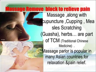 Massage Remove block to relieve pain
                Massage ,along with
            Acupuncture ,Cupping , Mea
                   sles Scratching
             (Guasha), herbs… are part
               of TCM (Traditional Chinese
                          Medicine) .
                 Massage parlor is popular in
                  many Asian countries for
                   relaxation &pain relief.
 