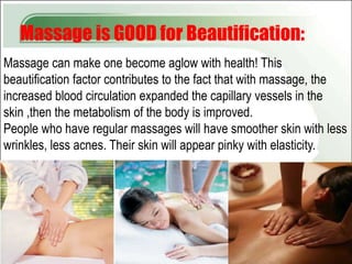 Massage is GOOD for Beautification:
Massage can make one become aglow with health! This
beautification factor contributes to the fact that with massage, the
increased blood circulation expanded the capillary vessels in the
skin ,then the metabolism of the body is improved.
People who have regular massages will have smoother skin with less
wrinkles, less acnes. Their skin will appear pinky with elasticity.
 