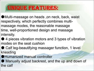 Unique Features:
●Multi-massage on heads ,on neck, back, waist
respectively, which perfectly combines multi-
massage modes, the reasonable massage
time, well-proportioned design and massage
intensity.
● 4 pieces vibration motors and 3 types of vibration
modes on the seat cushion
● Calf leg-beautifying massager function, 1 level
kneading
●Humanized manual controller
● Manually adjust backrest, and the up and down of
the calf
 