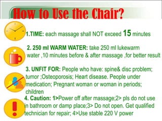 How to Use the Chair?
  1.TIME: each massage shall NOT exceed 15 minutes

   2. 250 ml WARM WATER: take 250 ml lukewarm
   water ,10 minutes before & after massage ,for better result

   3. UNFIT FOR: People who have: spine& disc problem;
   tumor ;Osteoporosis; Heart disease. People under
   medication; Pregnant woman or woman in periods;
   children
  4. Caution: 1>Power off after massage;2> pls do not use
  in bathroom or damp place;3> Do not open. Get qualified
  technician for repair; 4>Use stable 220 V power
 