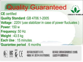Quality Guaranteed
CE certified
Quality Standard :GB 4706.1-2005
Voltage : 220V (use stabilizer in case of power fluctuates )
Power: 150 w
Frequency: 50 Hz
Weight : 43.5 kg
Each Use : 15 minutes
Guarantee period : 6 months
 