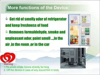 More functions of the Device:

  Get rid of smelly odor of refrigerator
 and keep freshness of food
  Removes formaldehyde, smoke and
 unpleasant odor, paint smell …,in the
 air ,in the room ,or in the car



Warning：
1.Pls avoid inhale Ozone directly for long
2. Off the device in case of any discomfort in body
 
