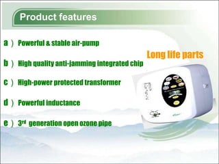 Product features

a） Powerful & stable air-pump
                                               Long life parts
b） High quality anti-jamming integrated chip

c） High-power protected transformer

d） Powerful inductance

e） 3rd generation open ozone pipe
 