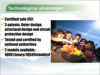 Technological advantages

Certified safe (CE)
3 patents: Outer design,
 structural design and circuit
 protection design
Tested and certified by
 national authorities
2 models available :
 JQ881,luxury/JQ589standard
 