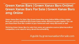 Green Xanax Bars | Green Xanax Bars Online|
Green Xanax Bars For Sale | Green Xanax Bars
2mg Online
Green Xanax Bars For Sale | Buy Green Xanax Bars 2mg Online Without Prescription
Now you can buy medicines like Green Xanax online without any prescription. You can
purchase them from the comfort of your home and avail many discounts as well.
We bring Green Xanax Bars for sale from some very genuine sources (pharmaceutical
companies), so no need to worry about the authenticity.
A guide by greenxanaxbarsforsale.com
 
